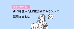 「顧客体験向上！LINEのAPIを使ったLINE公式アカウントの活用方法とは」のコラムを読む